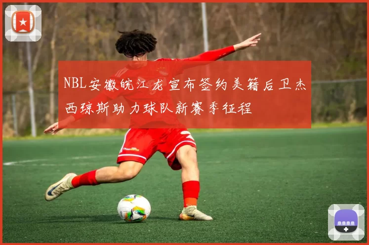 NBL安徽皖江龙宣布签约美籍后卫杰西琼斯助力球队新赛季征程