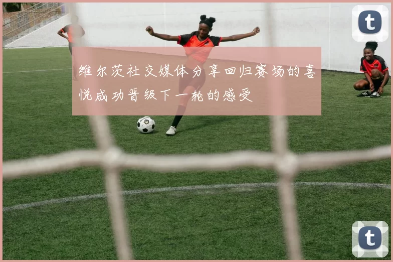 维尔茨社交媒体分享回归赛场的喜悦成功晋级下一轮的感受
