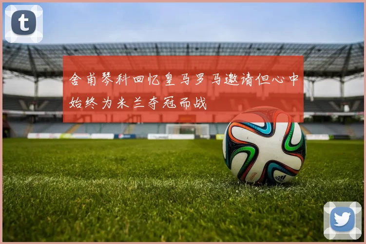 舍甫琴科回忆皇马罗马邀请但心中始终为米兰夺冠而战