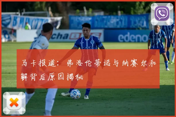 马卡报道：弗洛伦蒂诺与纳赛尔和解背后原因揭秘
