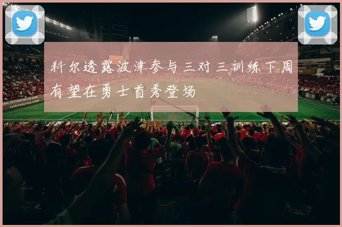 科尔透露波津参与三对三训练下周有望在勇士首秀登场
